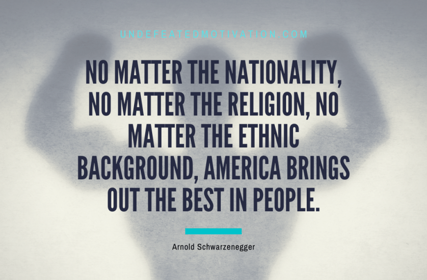 “No matter the nationality, no matter the religion, no matter the ethnic background, America brings out the best in people.” -Arnold Schwarzenegger