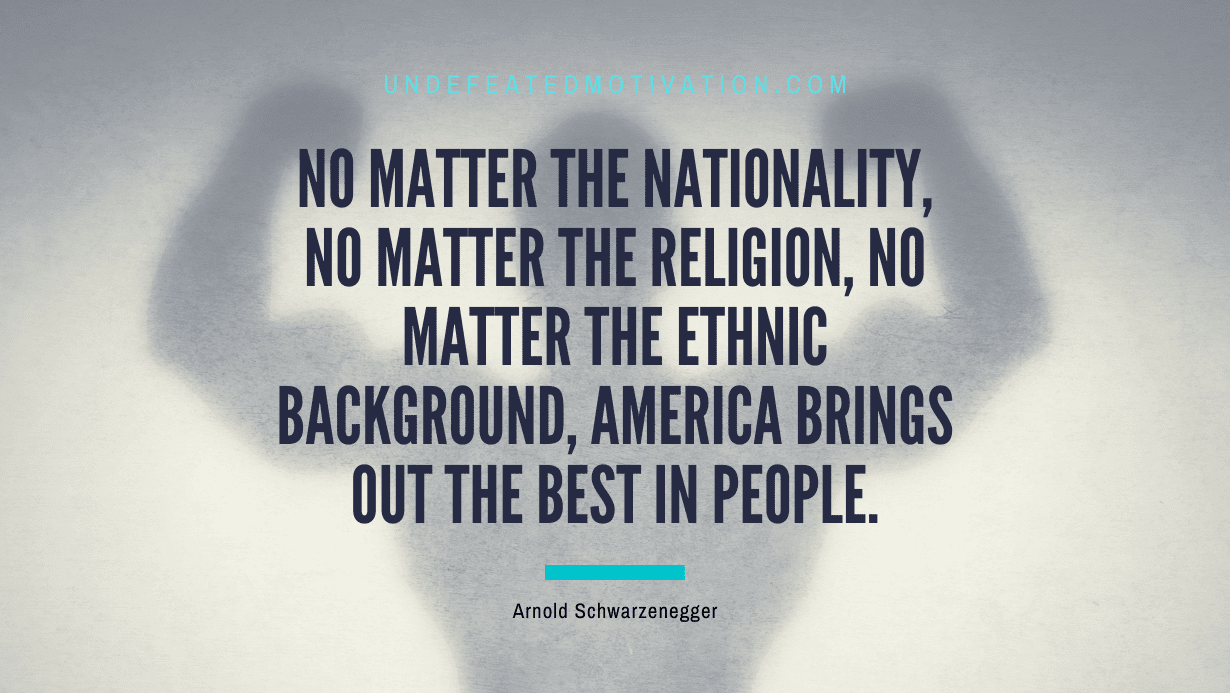 "No matter the nationality, no matter the religion, no matter the ethnic background, America brings out the best in people." -Arnold Schwarzenegger -Undefeated Motivation