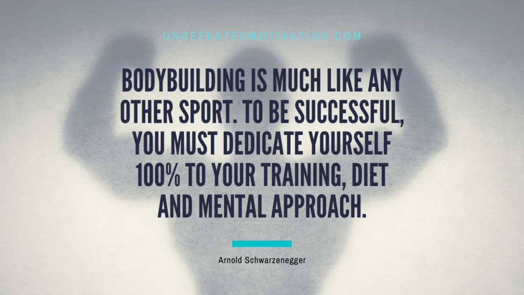 "Bodybuilding is much like any other sport. To be successful, you must dedicate yourself 100% to your training, diet and mental approach." -Arnold Schwarzenegger -Undefeated Motivation