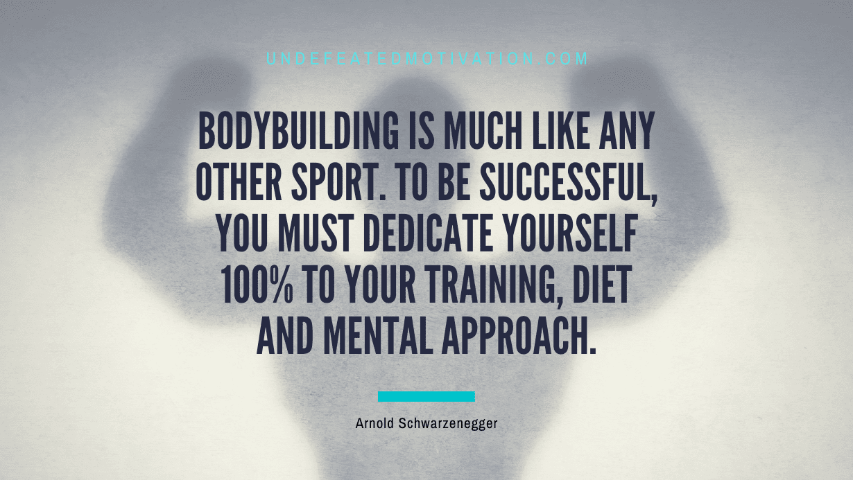 “Bodybuilding is much like any other sport. To be successful, you must dedicate yourself 100% to your training, diet and mental approach.” -Arnold Schwarzenegger