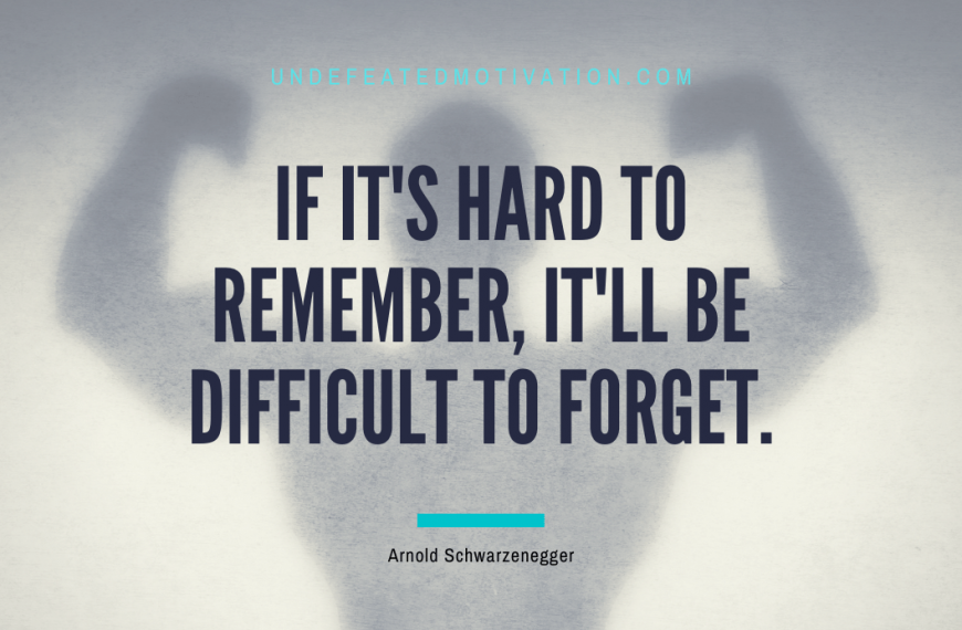 “If it’s hard to remember, it’ll be difficult to forget.” -Arnold Schwarzenegger
