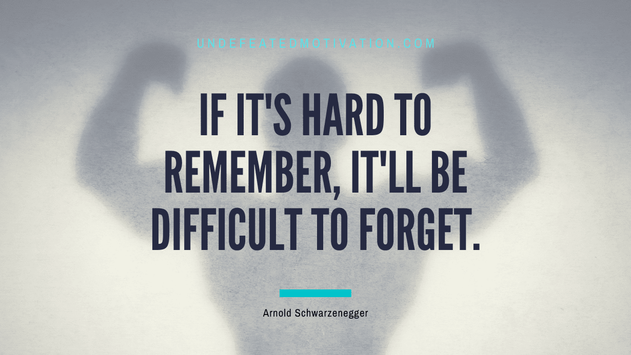 “If it’s hard to remember, it’ll be difficult to forget.” -Arnold Schwarzenegger