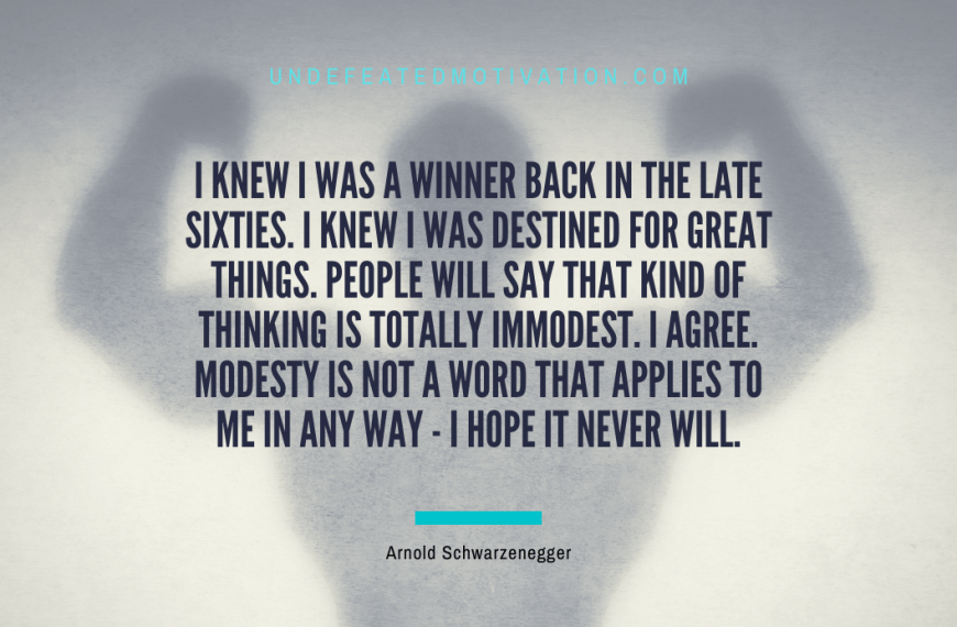 “I knew I was a winner back in the late sixties. I knew I was destined for great things. People will say that kind of thinking is totally immodest. I agree. Modesty is not a word that applies to me in any way – I hope it never will.” -Arnold Schwarzenegger