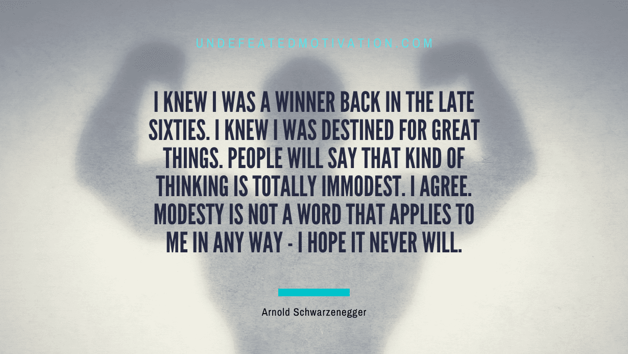"I knew I was a winner back in the late sixties. I knew I was destined for great things. People will say that kind of thinking is totally immodest. I agree. Modesty is not a word that applies to me in any way - I hope it never will." -Arnold Schwarzenegger -Undefeated Motivation