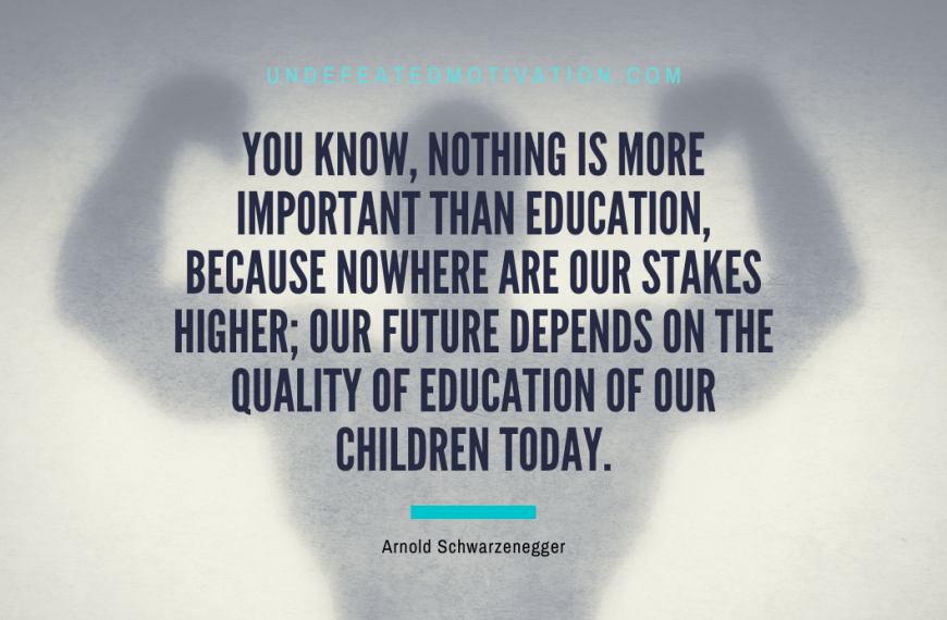 “You know, nothing is more important than education, because nowhere are our stakes higher; our future depends on the quality of education of our children today.” -Arnold Schwarzenegger