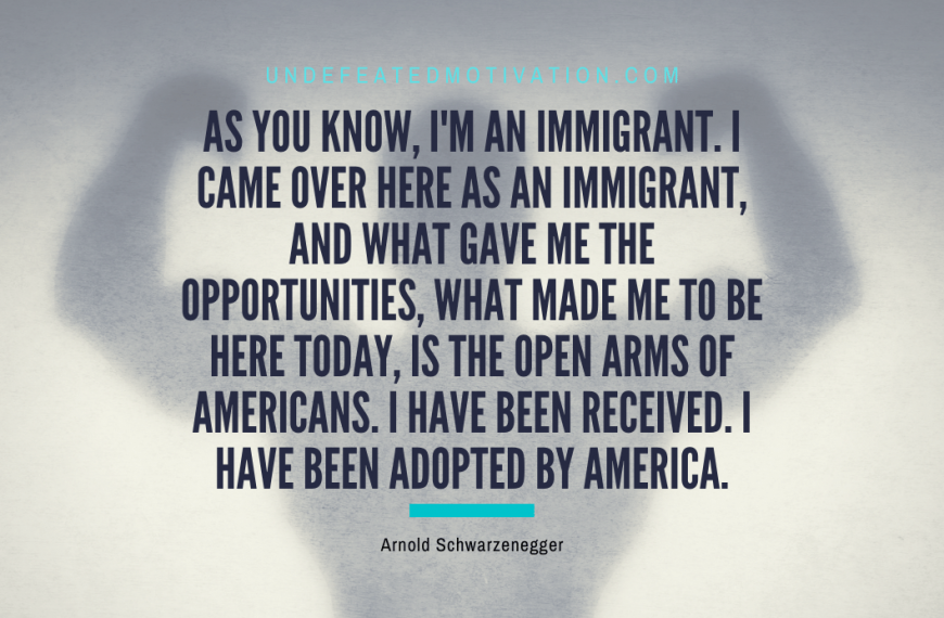 “As you know, I’m an immigrant. I came over here as an immigrant, and what gave me the opportunities, what made me to be here today, is the open arms of Americans. I have been received. I have been adopted by America.” -Arnold Schwarzenegger