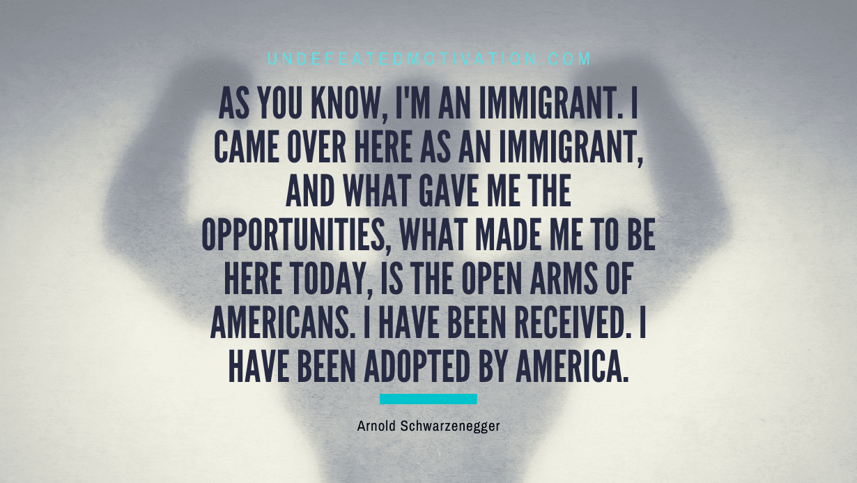 “As you know, I’m an immigrant. I came over here as an immigrant, and what gave me the opportunities, what made me to be here today, is the open arms of Americans. I have been received. I have been adopted by America.” -Arnold Schwarzenegger