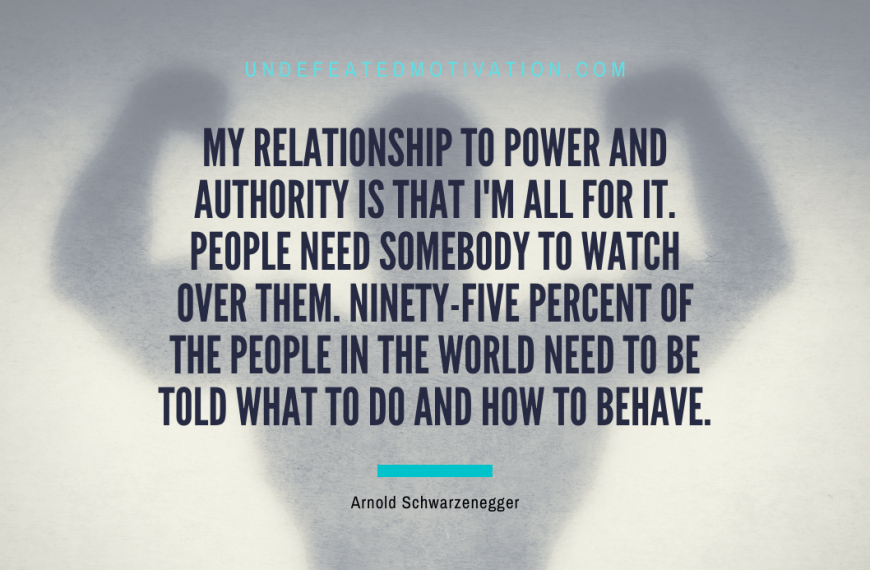 “My relationship to power and authority is that I’m all for it. People need somebody to watch over them. Ninety-five percent of the people in the world need to be told what to do and how to behave.” -Arnold Schwarzenegger