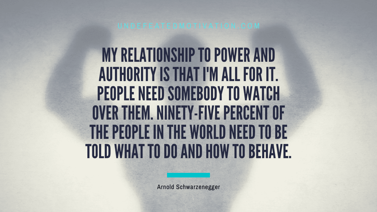 “My relationship to power and authority is that I’m all for it. People need somebody to watch over them. Ninety-five percent of the people in the world need to be told what to do and how to behave.” -Arnold Schwarzenegger