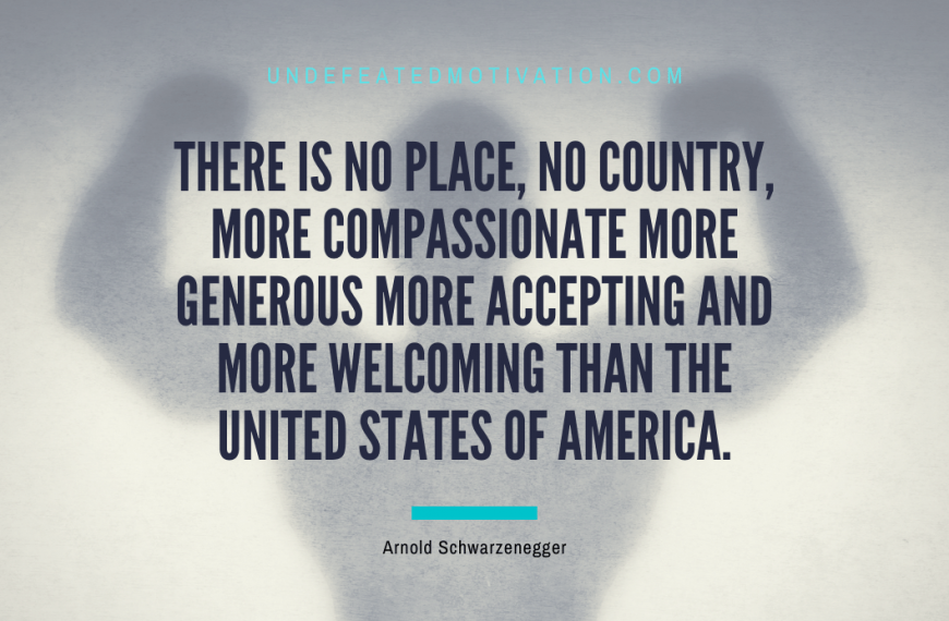 “There is no place, no country, more compassionate more generous more accepting and more welcoming than the United States of America.” -Arnold Schwarzenegger