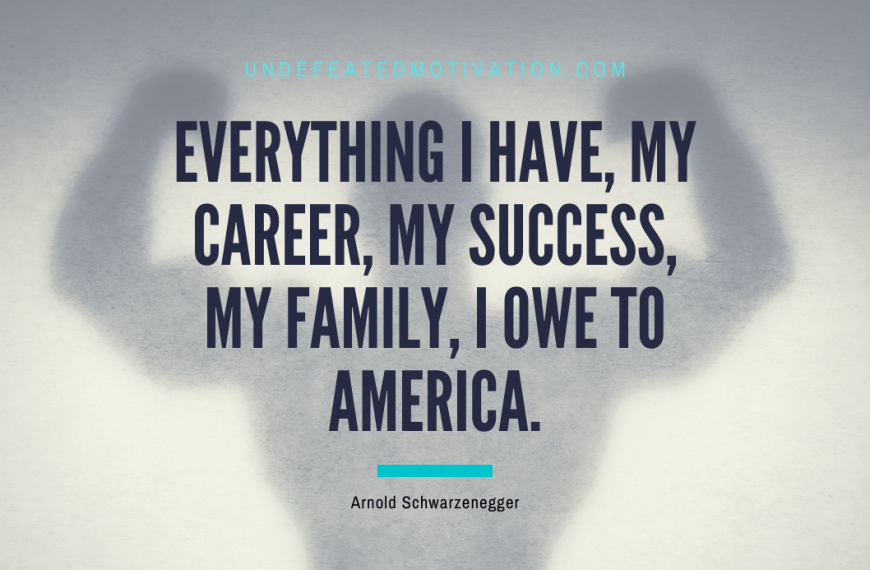 “Everything I have, my career, my success, my family, I owe to America.” -Arnold Schwarzenegger