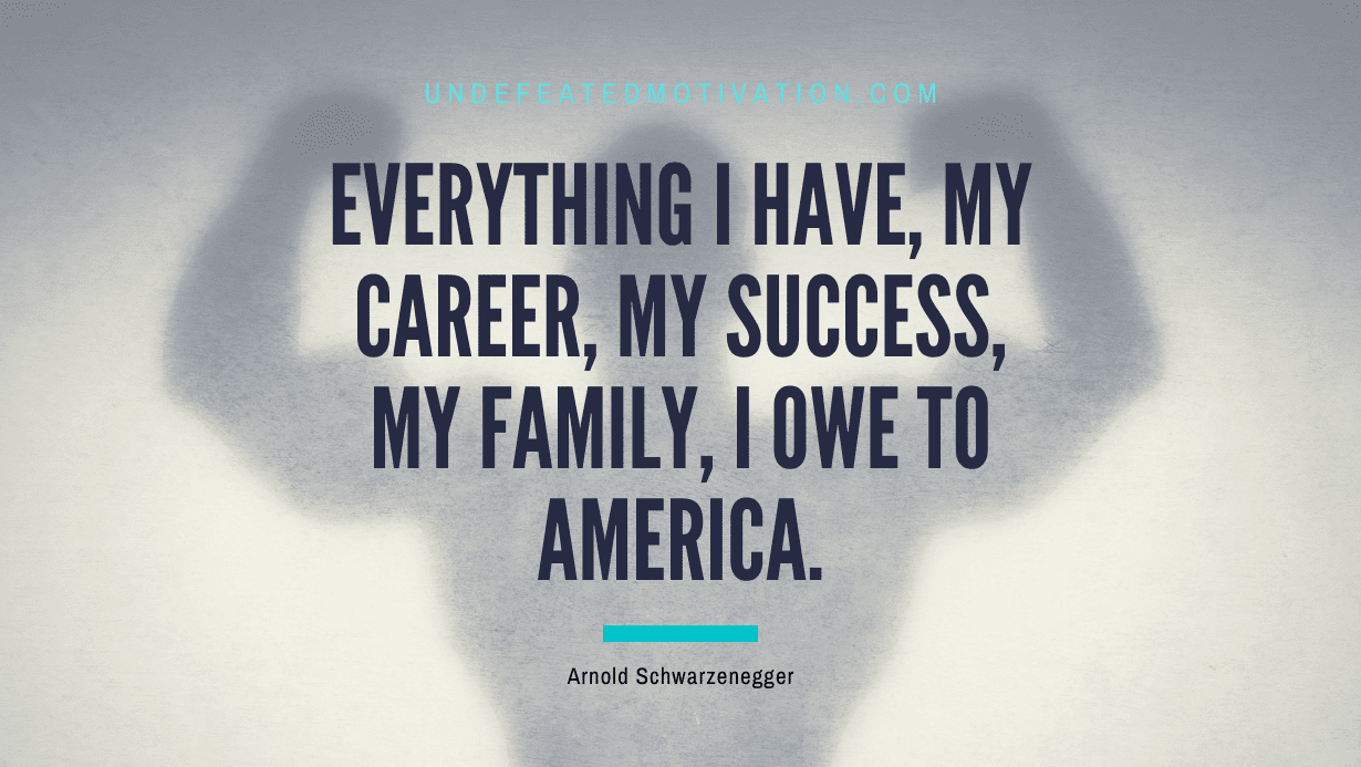 “Everything I have, my career, my success, my family, I owe to America.” -Arnold Schwarzenegger