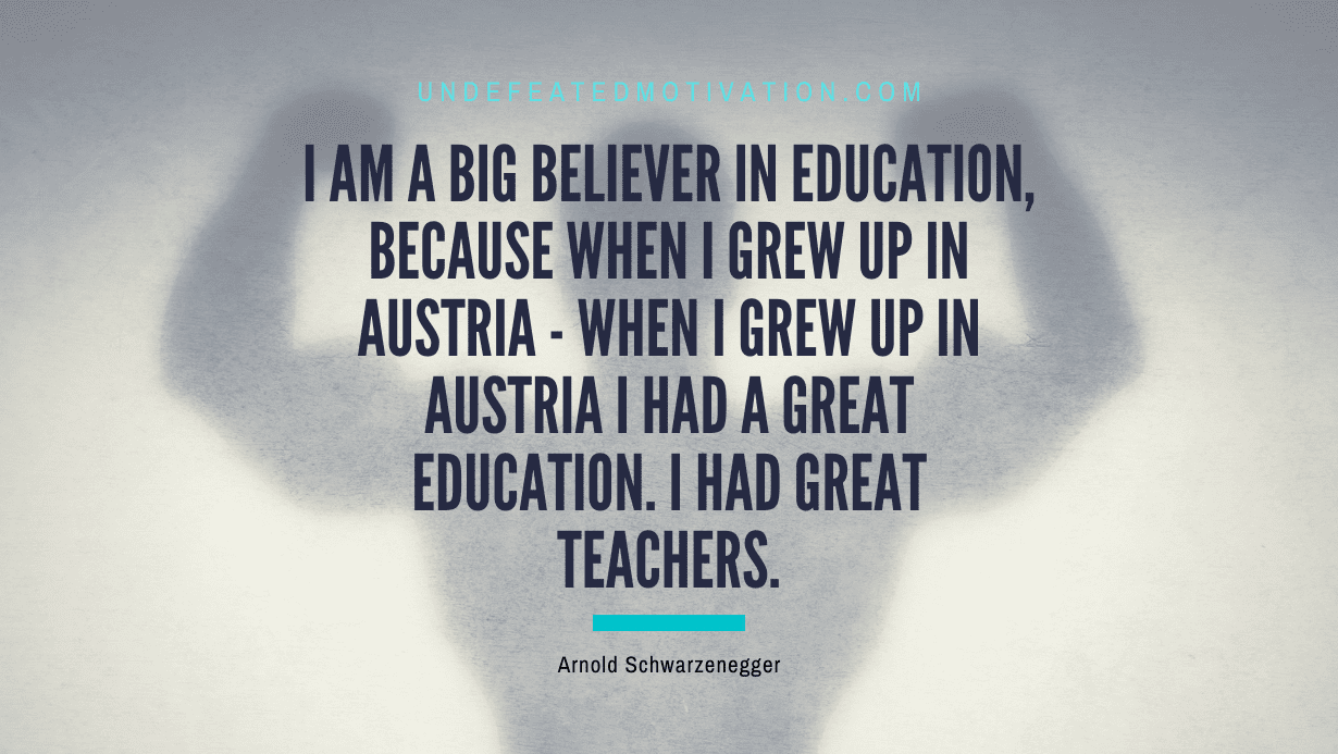 “I am a big believer in education, because when I grew up in Austria – when I grew up in Austria I had a great education. I had great teachers.” -Arnold Schwarzenegger