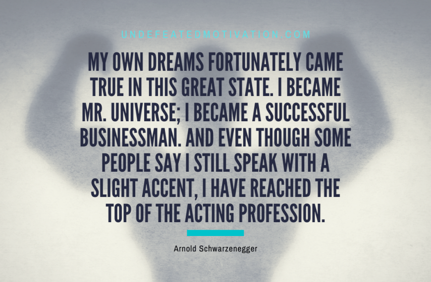 “My own dreams fortunately came true in this great state. I became Mr. Universe; I became a successful businessman. And even though some people say I still speak with a slight accent, I have reached the top of the acting profession.” -Arnold Schwarzenegger