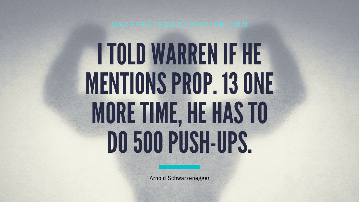 "I told Warren if he mentions Prop. 13 one more time, he has to do 500 push-ups." -Arnold Schwarzenegger -Undefeated Motivation