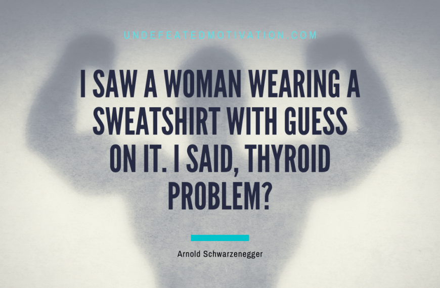“I saw a woman wearing a sweatshirt with Guess on it. I said, Thyroid problem?” -Arnold Schwarzenegger