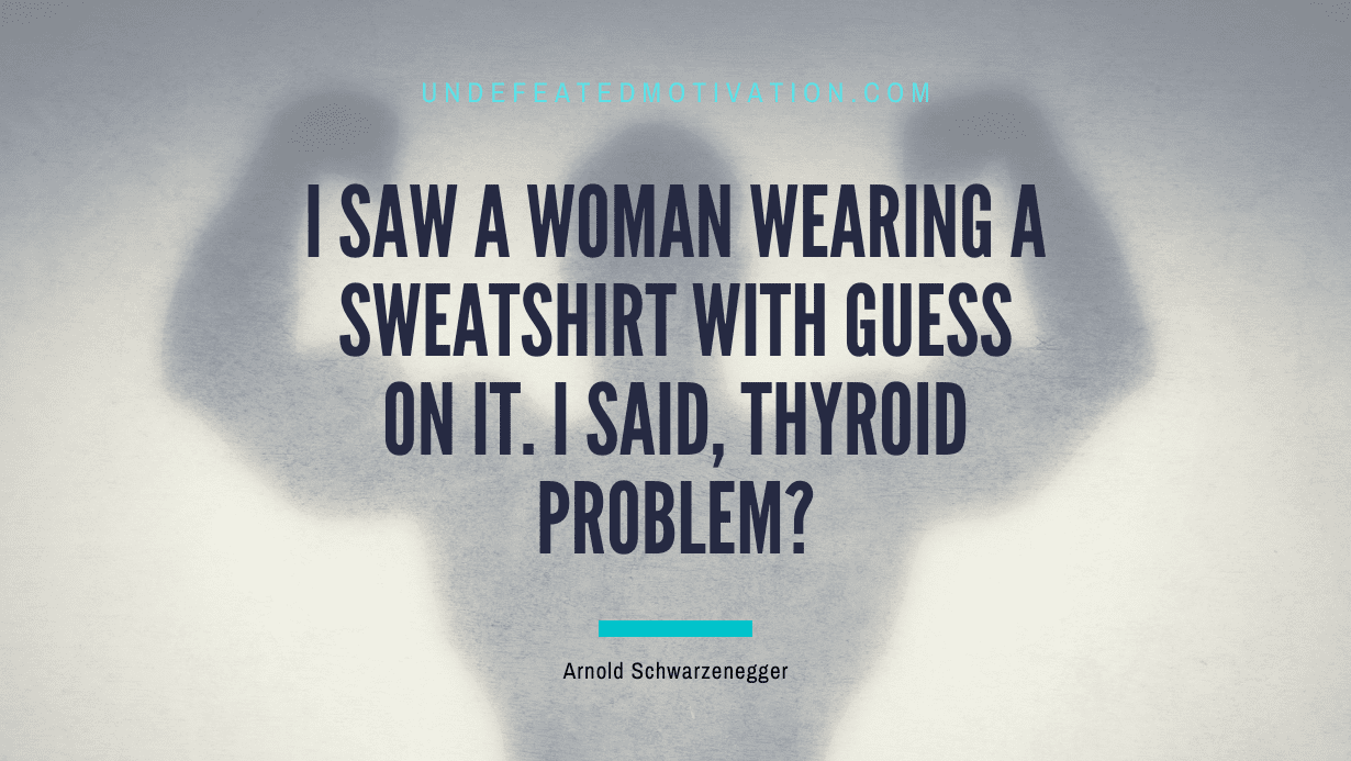 “I saw a woman wearing a sweatshirt with Guess on it. I said, Thyroid problem?” -Arnold Schwarzenegger