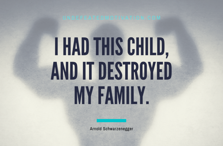 “I had this child, and it destroyed my family.” -Arnold Schwarzenegger