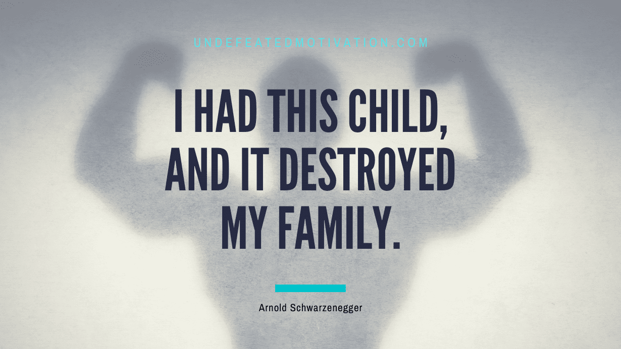 “I had this child, and it destroyed my family.” -Arnold Schwarzenegger