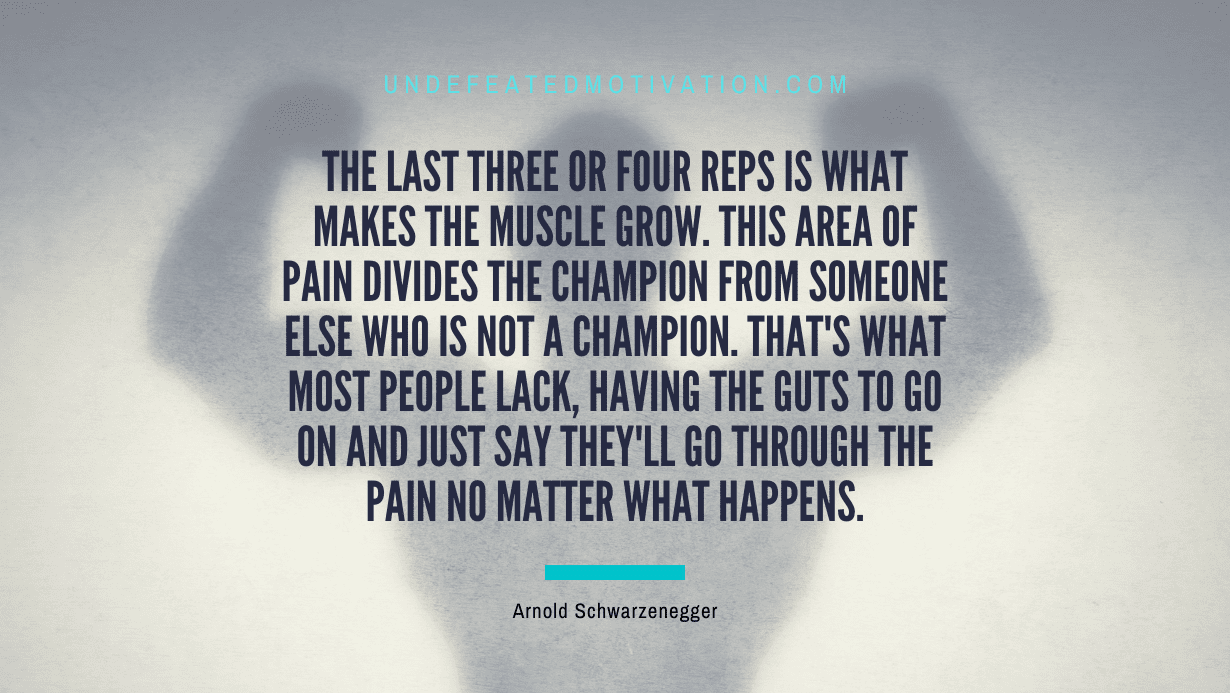 “The last three or four reps is what makes the muscle grow. This area of pain divides the champion from someone else who is not a champion. That’s what most people lack, having the guts to go on and just say they’ll go through the pain no matter what happens.” -Arnold Schwarzenegger