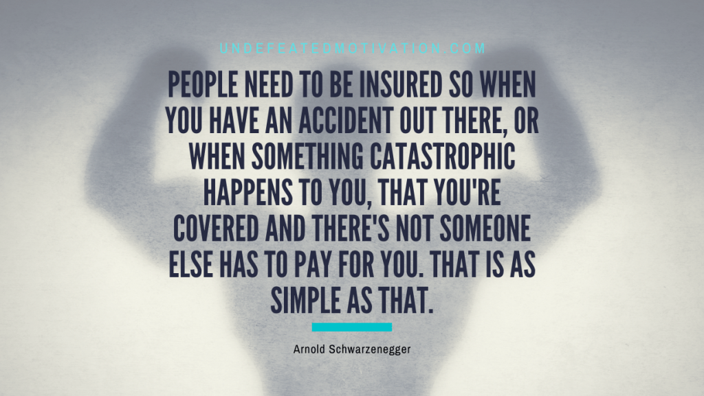 "People need to be insured so when you have an accident out there, or when something catastrophic happens to you, that you're covered and there's not someone else has to pay for you. That is as simple as that." -Arnold Schwarzenegger -Undefeated Motivation