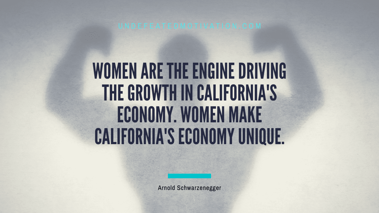 "Women are the engine driving the growth in California's economy. Women make California's economy unique." -Arnold Schwarzenegger -Undefeated Motivation