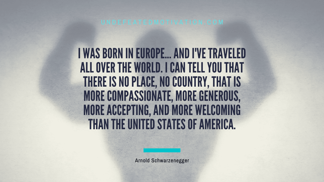 "I was born in Europe... and I've traveled all over the world. I can tell you that there is no place, no country, that is more compassionate, more generous, more accepting, and more welcoming than the United States of America." -Arnold Schwarzenegger -Undefeated Motivation