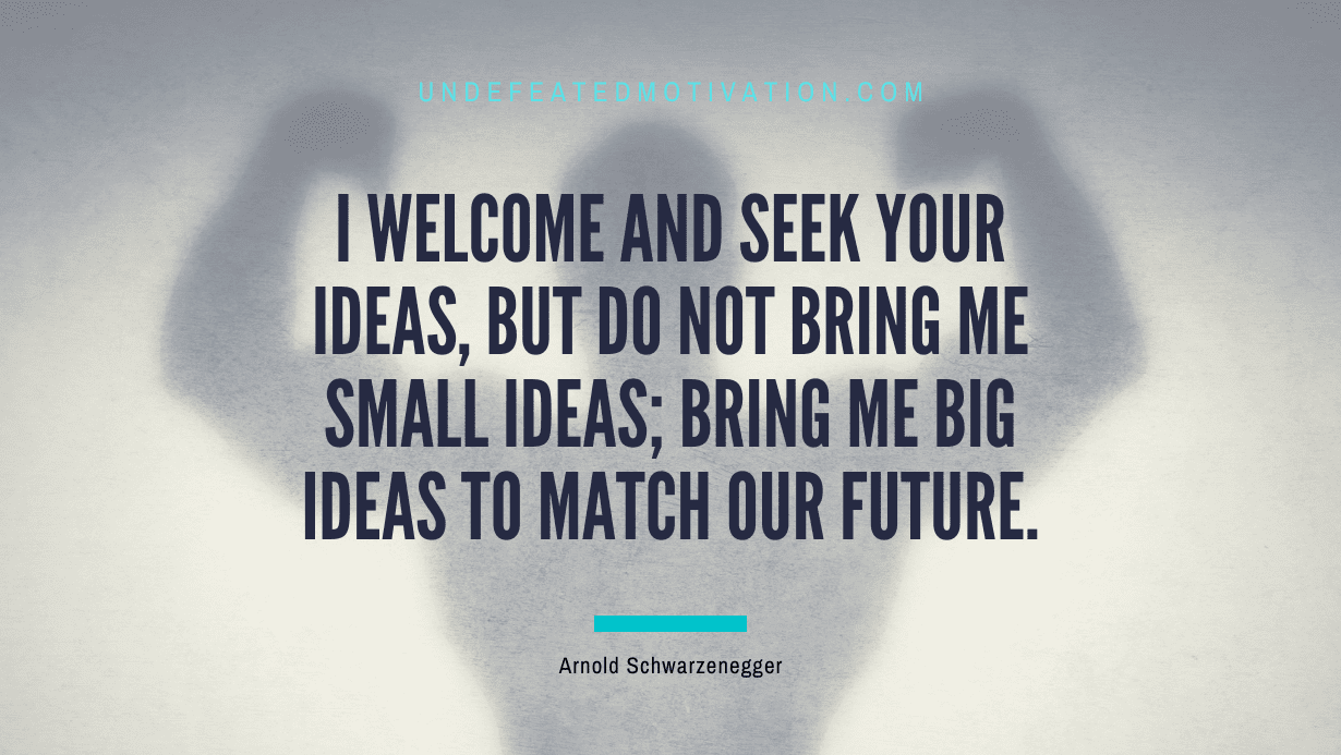 "I welcome and seek your ideas, but do not bring me small ideas; bring me big ideas to match our future." -Arnold Schwarzenegger -Undefeated Motivation