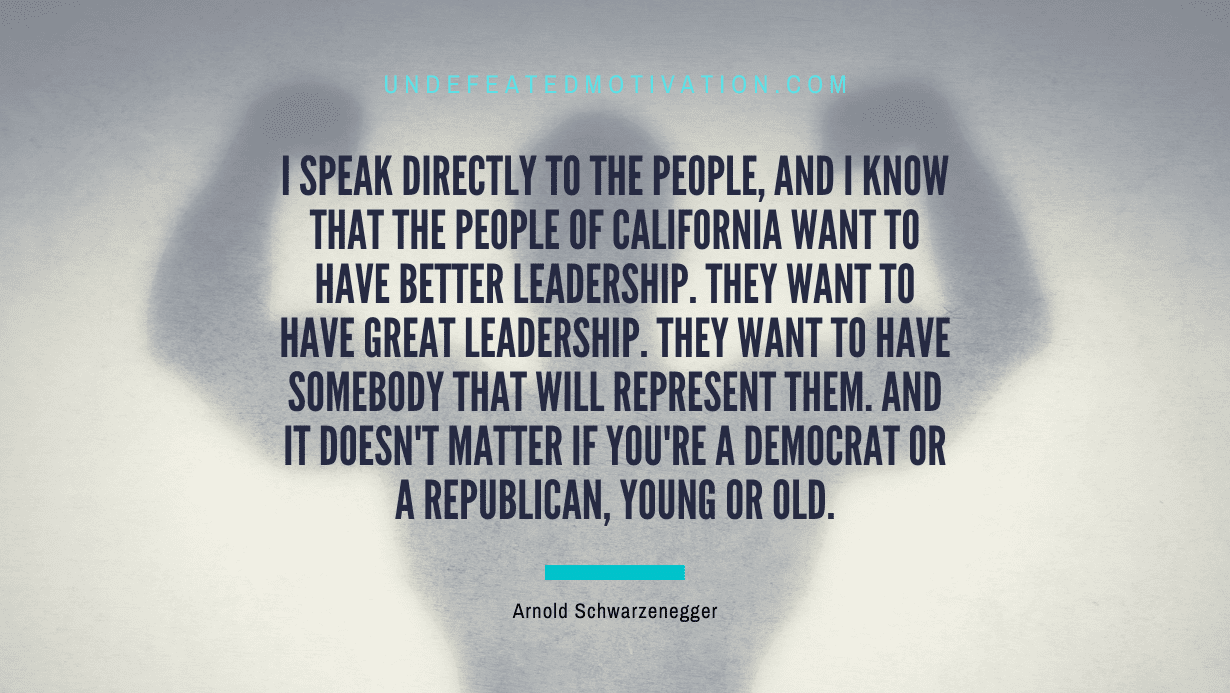 "I speak directly to the people, and I know that the people of California want to have better leadership. They want to have great leadership. They want to have somebody that will represent them. And it doesn't matter if you're a Democrat or a Republican, young or old." -Arnold Schwarzenegger -Undefeated Motivation