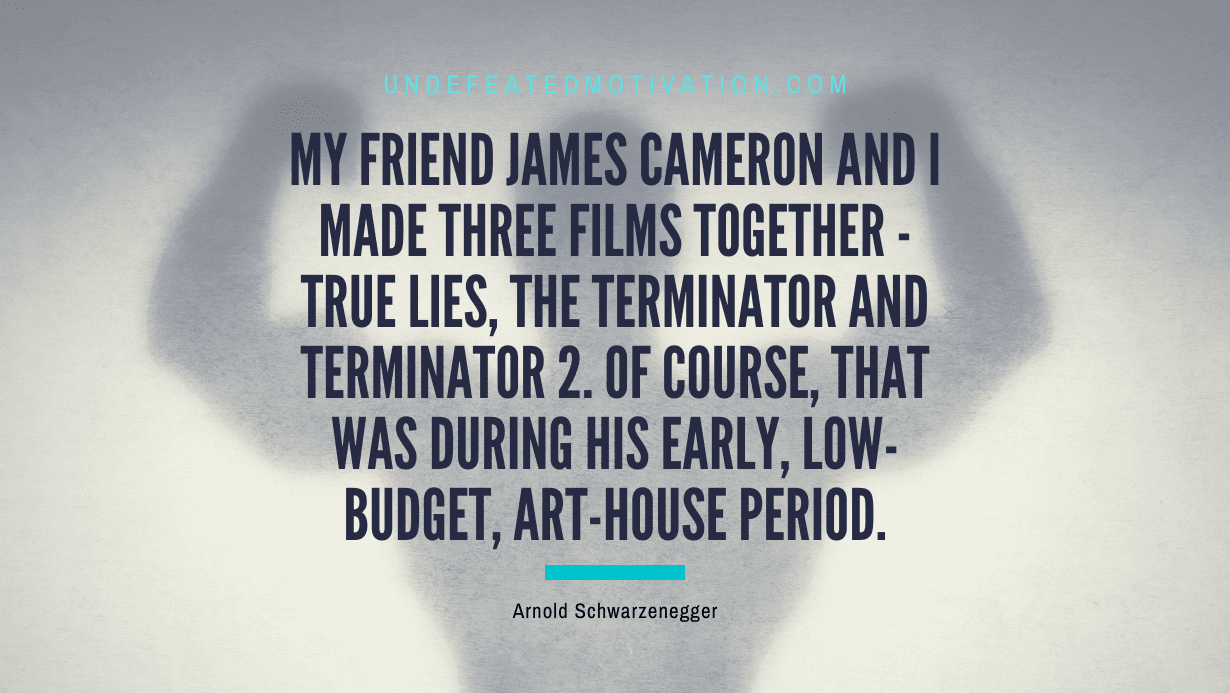 "My friend James Cameron and I made three films together - True Lies, The Terminator and Terminator 2. Of course, that was during his early, low-budget, art-house period." -Arnold Schwarzenegger -Undefeated Motivation