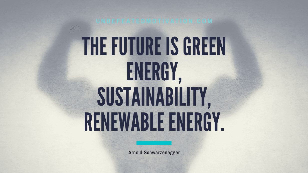 “The future is green energy, sustainability, renewable energy.” -Arnold Schwarzenegger