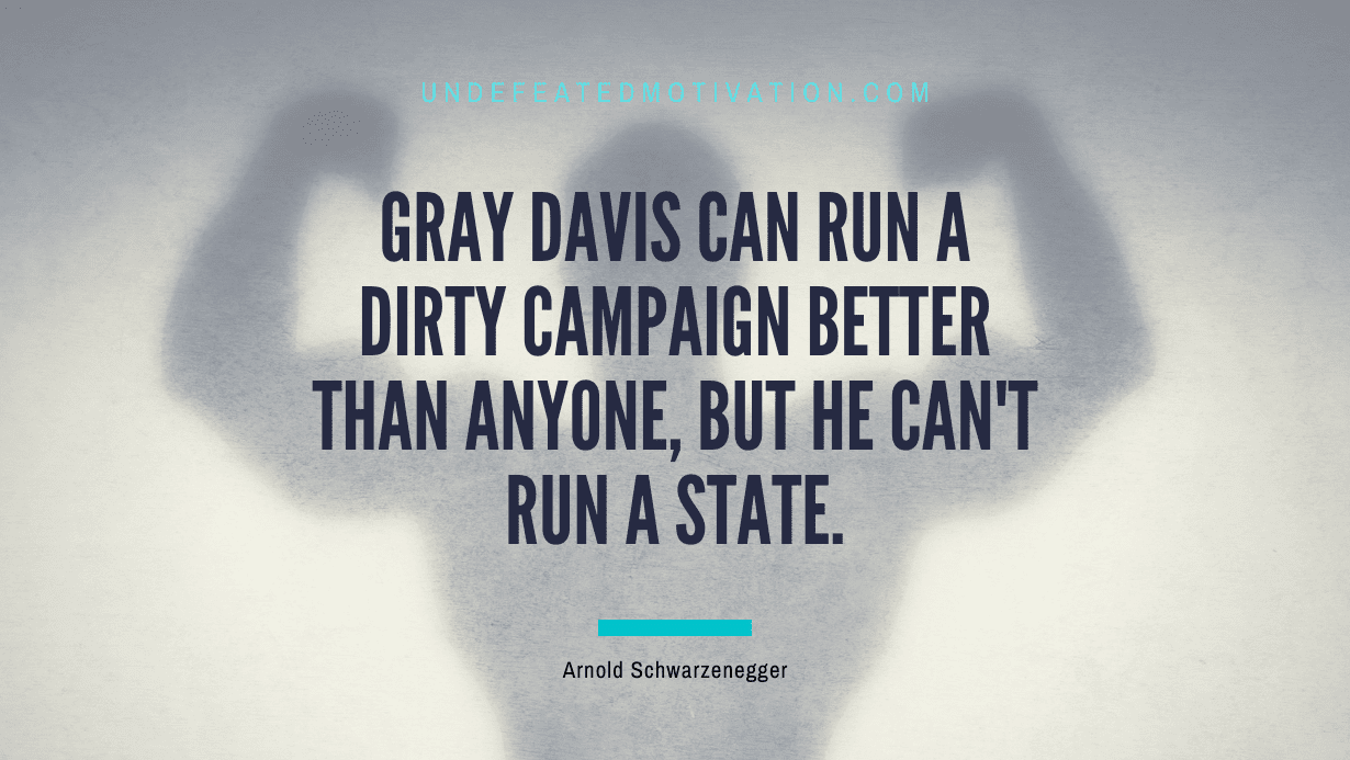 "Gray Davis can run a dirty campaign better than anyone, but he can't run a state." -Arnold Schwarzenegger -Undefeated Motivation