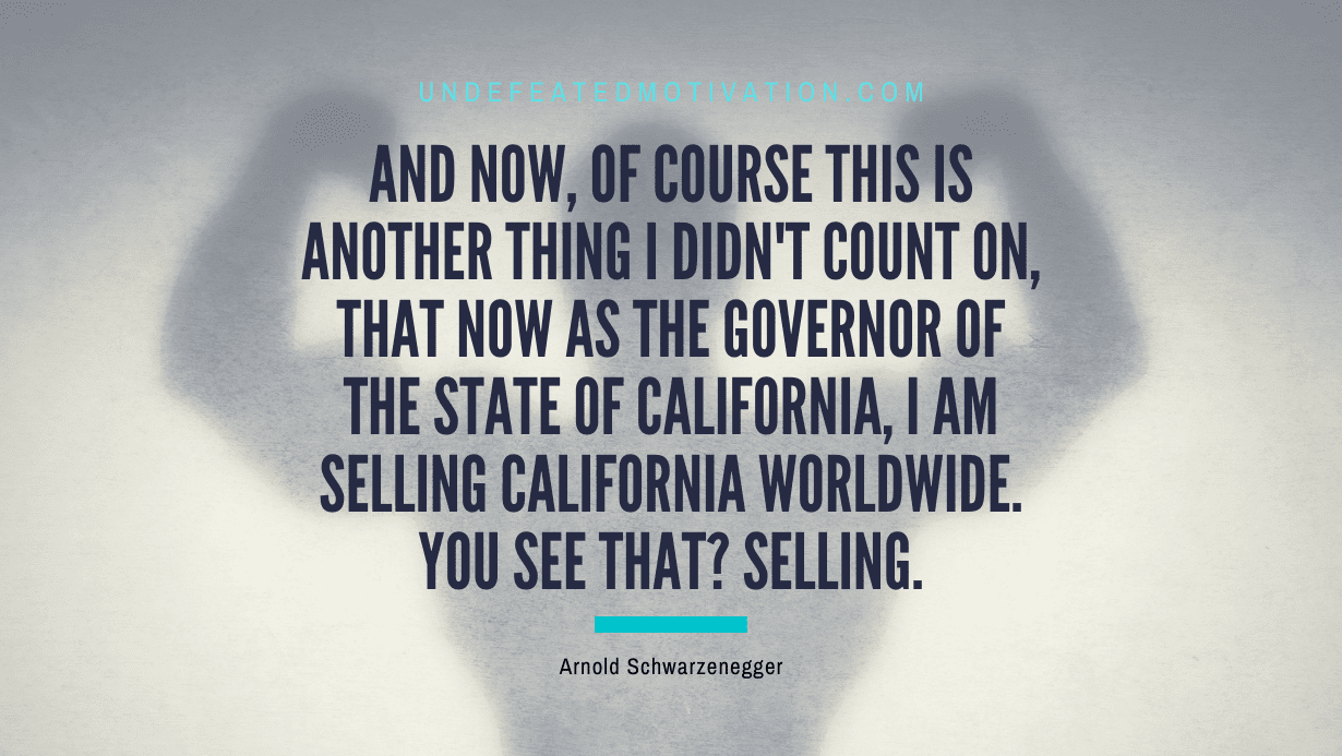 "And now, of course this is another thing I didn't count on, that now as the governor of the state of California, I am selling California worldwide. You see that? Selling." -Arnold Schwarzenegger -Undefeated Motivation