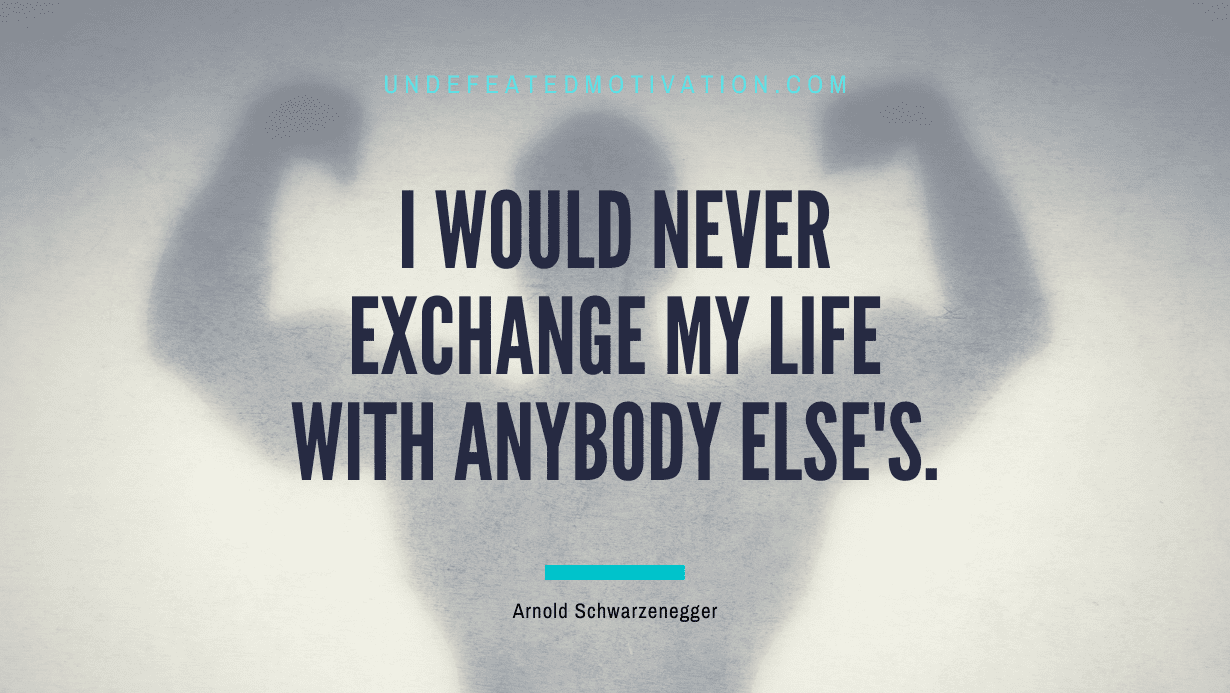 "I would never exchange my life with anybody else's." -Arnold Schwarzenegger -Undefeated Motivation
