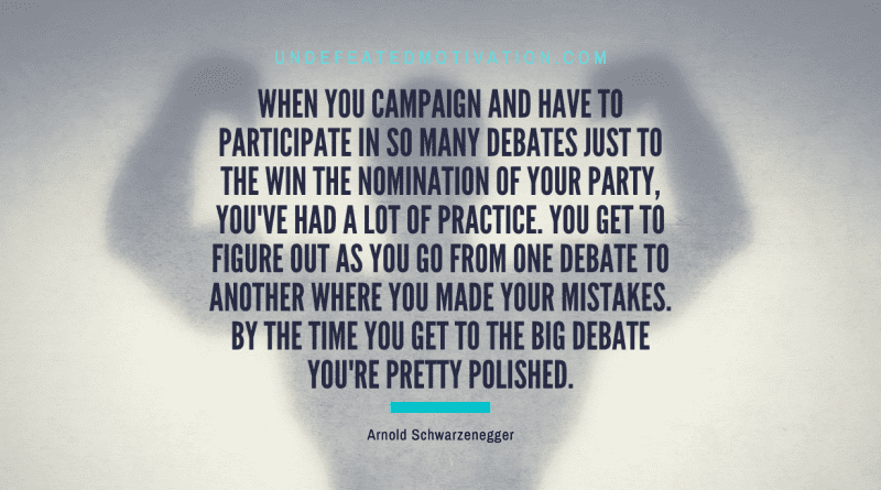 "When you campaign and have to participate in so many debates just to the win the nomination of your party, you've had a lot of practice. You get to figure out as you go from one debate to another where you made your mistakes. By the time you get to the big debate you're pretty polished." -Arnold Schwarzenegger -Undefeated Motivation