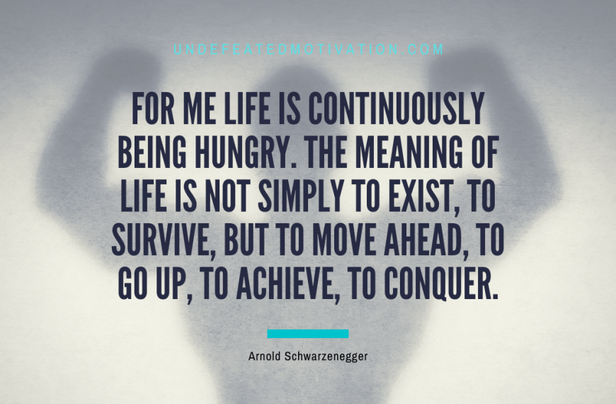 “For me life is continuously being hungry. The meaning of life is not simply to exist, to survive, but to move ahead, to go up, to achieve, to conquer.” -Arnold Schwarzenegger