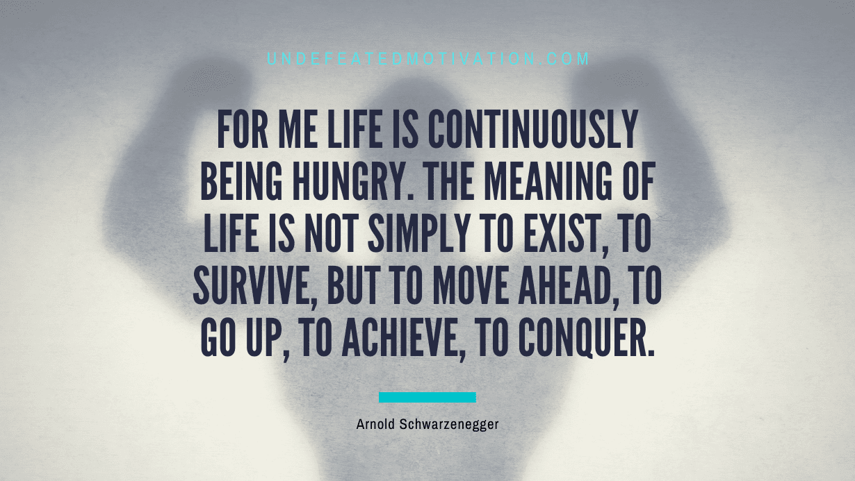 "For me life is continuously being hungry. The meaning of life is not simply to exist, to survive, but to move ahead, to go up, to achieve, to conquer." -Arnold Schwarzenegger -Undefeated Motivation