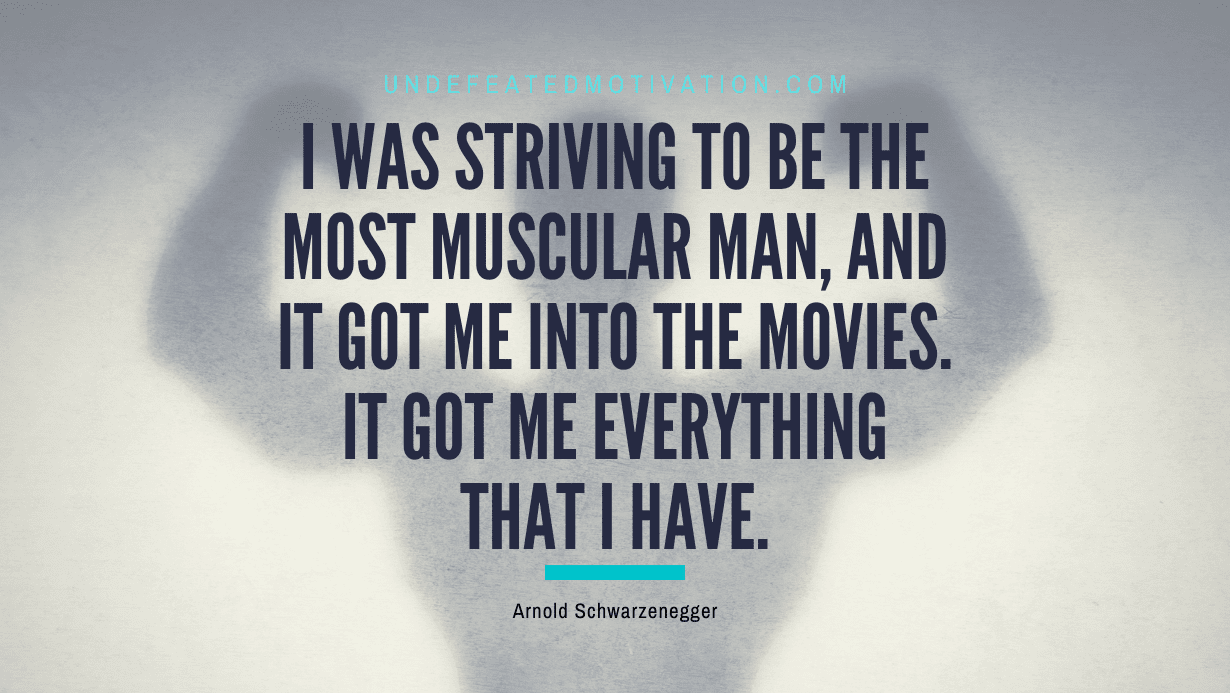 "I was striving to be the most muscular man, and it got me into the movies. It got me everything that I have." -Arnold Schwarzenegger -Undefeated Motivation
