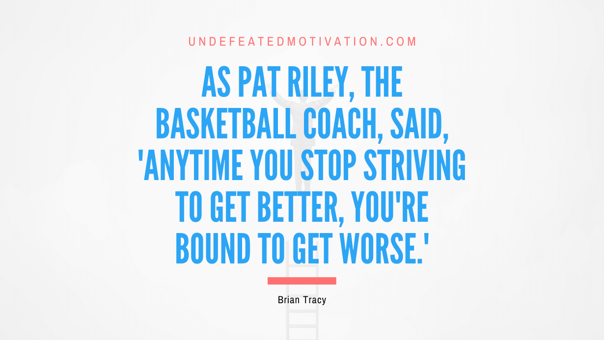 "As Pat Riley, the basketball coach, said, 'Anytime you stop striving to get better, you're bound to get worse.'" -Brian Tracy -Undefeated Motivation