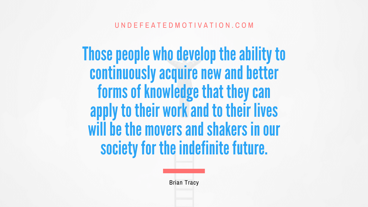 "Those people who develop the ability to continuously acquire new and better forms of knowledge that they can apply to their work and to their lives will be the movers and shakers in our society for the indefinite future." -Brian Tracy -Undefeated Motivation