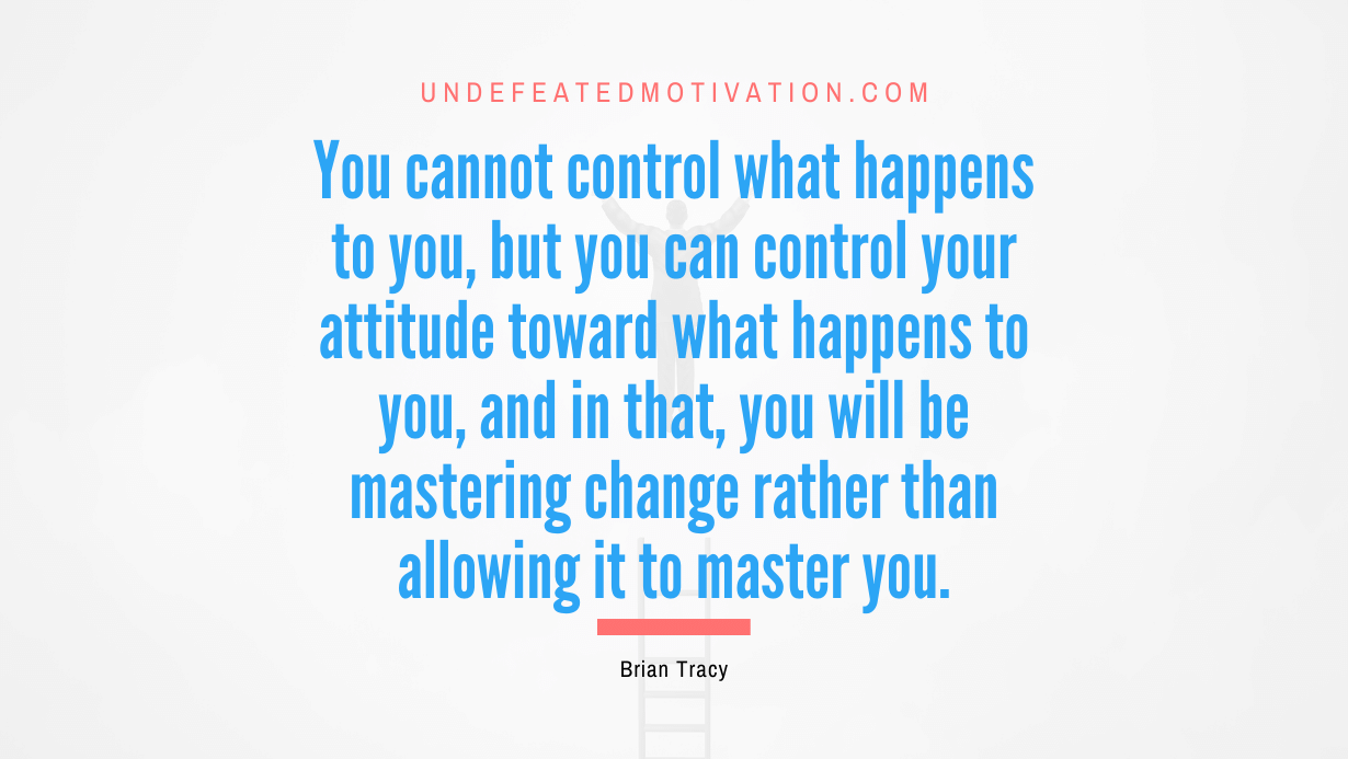 “You cannot control what happens to you, but you can control your attitude toward what happens to you, and in that, you will be mastering change rather than allowing it to master you.” -Brian Tracy
