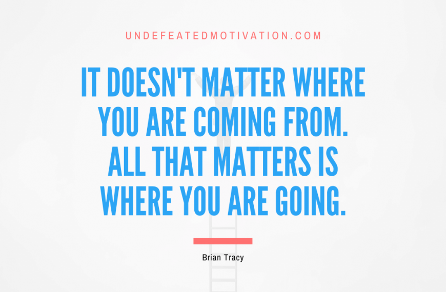“It doesn’t matter where you are coming from. All that matters is where you are going.” -Brian Tracy