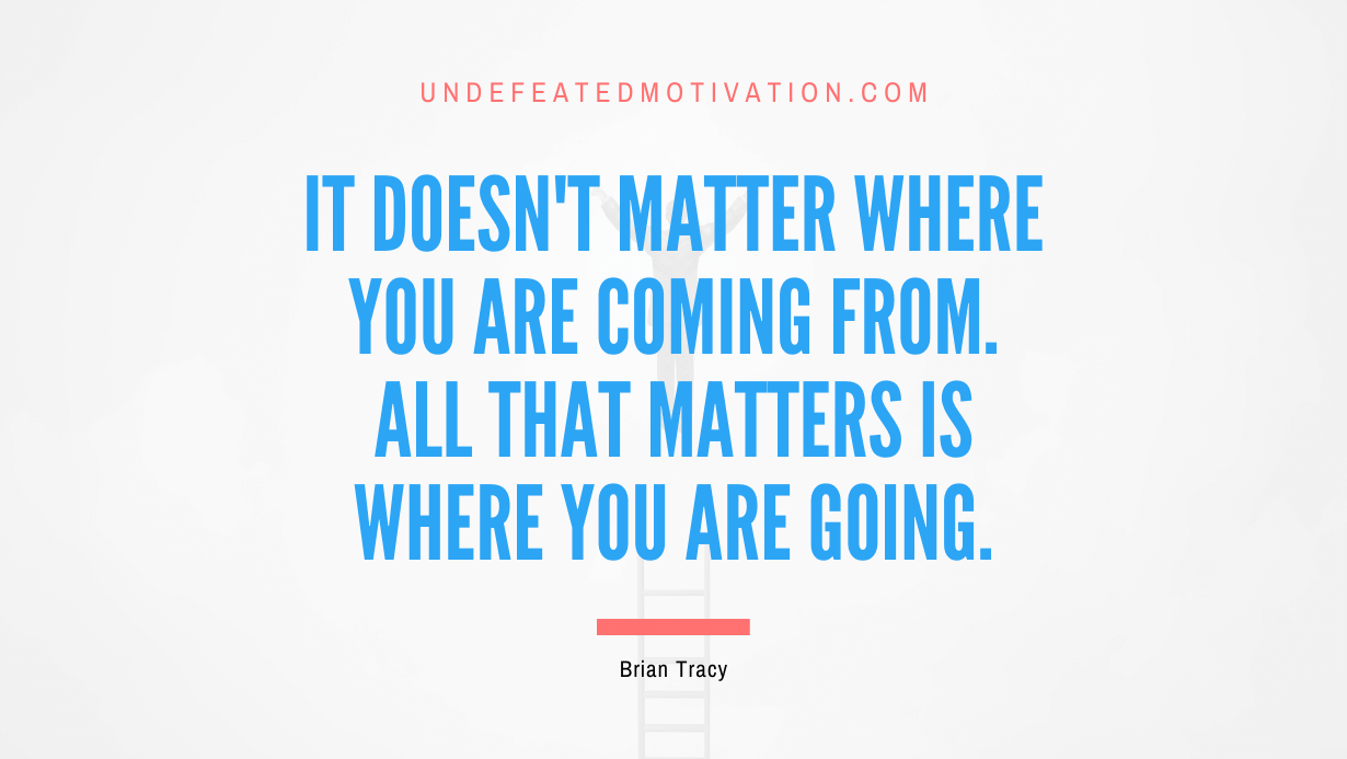 “It doesn’t matter where you are coming from. All that matters is where you are going.” -Brian Tracy