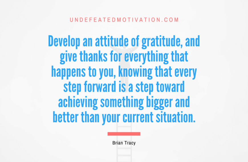 “Develop an attitude of gratitude, and give thanks for everything that happens to you, knowing that every step forward is a step toward achieving something bigger and better than your current situation.” -Brian Tracy