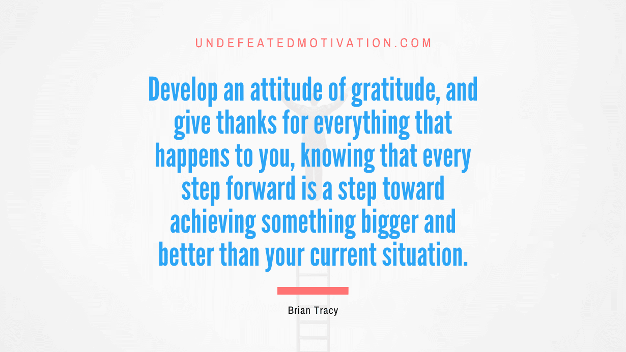 “Develop an attitude of gratitude, and give thanks for everything that happens to you, knowing that every step forward is a step toward achieving something bigger and better than your current situation.” -Brian Tracy