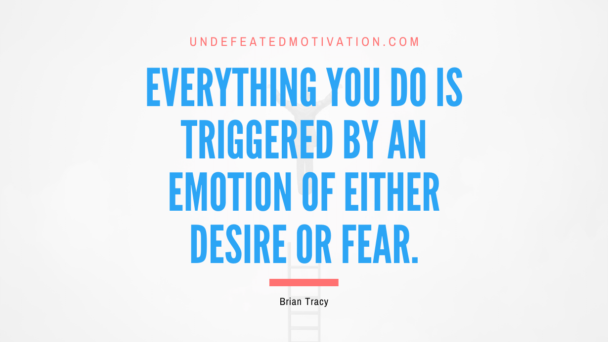 "Everything you do is triggered by an emotion of either desire or fear." -Brian Tracy -Undefeated Motivation
