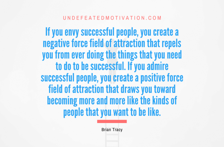 “If you envy successful people, you create a negative force field of attraction that repels you from ever doing the things that you need to do to be successful. If you admire successful people, you create a positive force field of attraction that draws you toward becoming more and more like the kinds of people that you want to be like.” -Brian Tracy