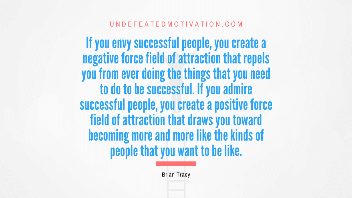 “If you envy successful people, you create a negative force field of attraction that repels you from ever doing the things that you need to do to be successful. If you admire successful people, you create a positive force field of attraction that draws you toward becoming more and more like the kinds of people that you want to be like.” -Brian Tracy