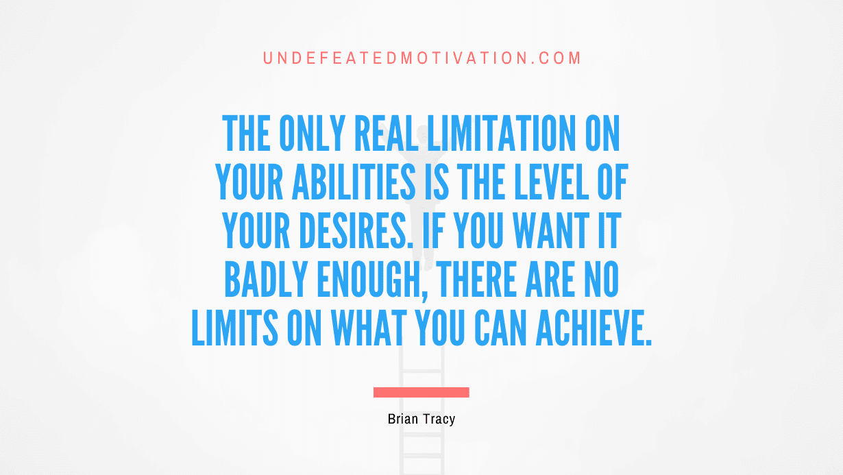 “The only real limitation on your abilities is the level of your desires. If you want it badly enough, there are no limits on what you can achieve.” -Brian Tracy