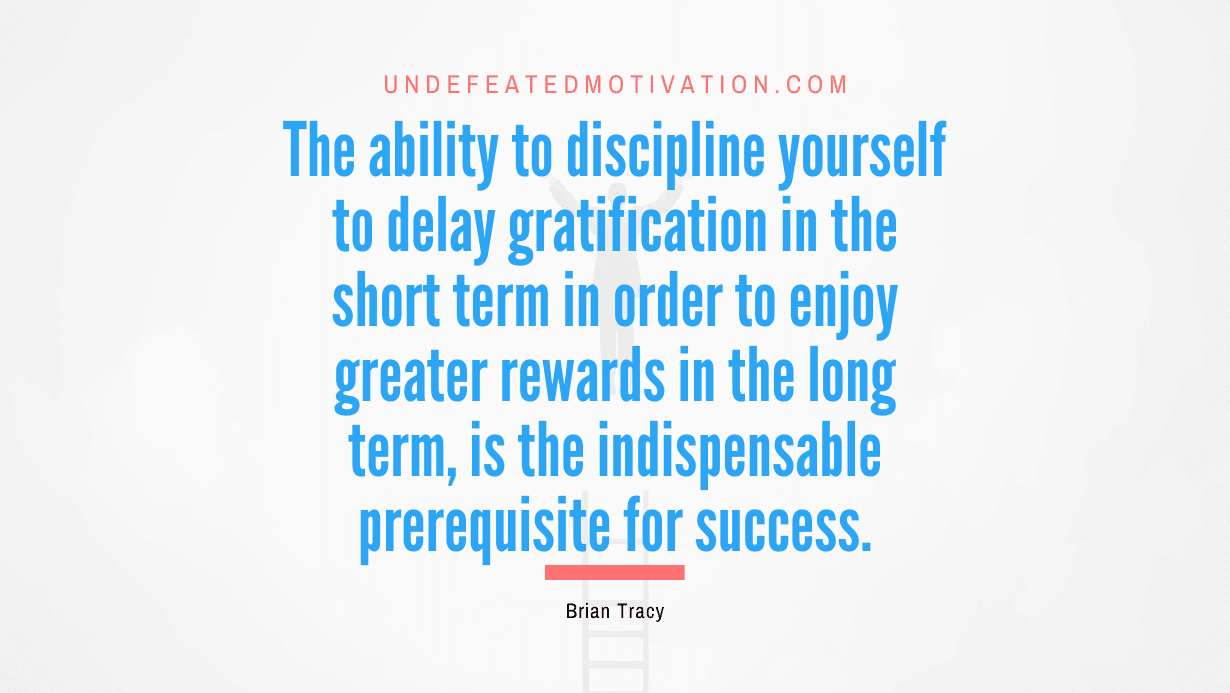 "The ability to discipline yourself to delay gratification in the short term in order to enjoy greater rewards in the long term, is the indispensable prerequisite for success." -Brian Tracy -Undefeated Motivation